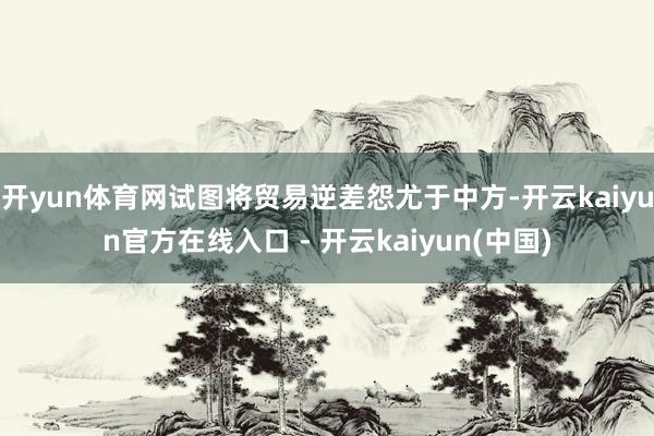 开yun体育网试图将贸易逆差怨尤于中方-开云kaiyun官方在线入口 - 开云kaiyun(中国)