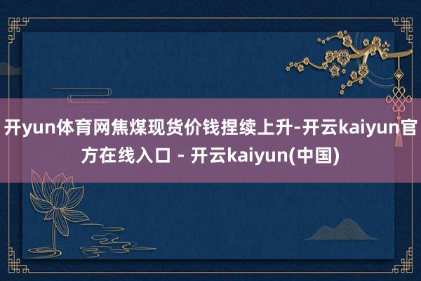 开yun体育网焦煤现货价钱捏续上升-开云kaiyun官方在线入口 - 开云kaiyun(中国)