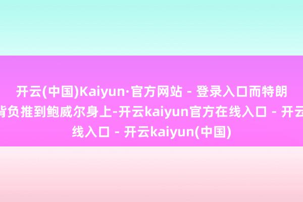 开云(中国)Kaiyun·官方网站 - 登录入口而特朗普似乎但愿把背负推到鲍威尔身上-开云kaiyun官方在线入口 - 开云kaiyun(中国)