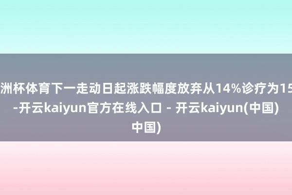 欧洲杯体育下一走动日起涨跌幅度放弃从14%诊疗为15%-开云kaiyun官方在线入口 - 开云kaiyun(中国)
