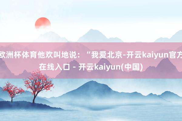 欧洲杯体育他欢叫地说：“我爱北京-开云kaiyun官方在线入口 - 开云kaiyun(中国)