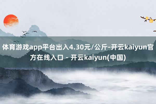 体育游戏app平台出入4.30元/公斤-开云kaiyun官方在线入口 - 开云kaiyun(中国)