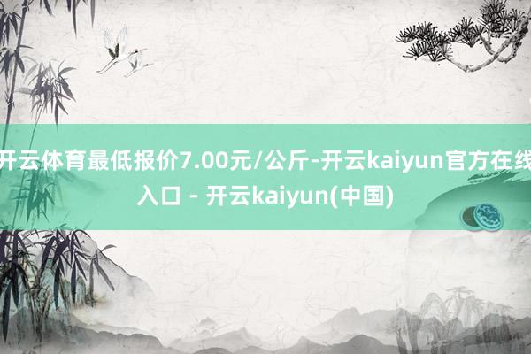 开云体育最低报价7.00元/公斤-开云kaiyun官方在线入口 - 开云kaiyun(中国)
