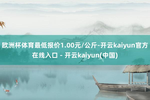 欧洲杯体育最低报价1.00元/公斤-开云kaiyun官方在线入口 - 开云kaiyun(中国)