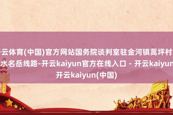 开云体育(中国)官方网站国务院谈判室驻金河镇蒿坪村第一通告水名岳线路-开云kaiyun官方在线入口 - 开云kaiyun(中国)