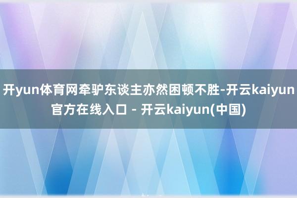 开yun体育网牵驴东谈主亦然困顿不胜-开云kaiyun官方在线入口 - 开云kaiyun(中国)