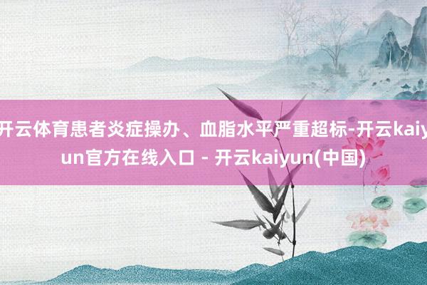 开云体育患者炎症操办、血脂水平严重超标-开云kaiyun官方在线入口 - 开云kaiyun(中国)