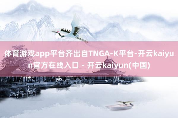 体育游戏app平台齐出自TNGA-K平台-开云kaiyun官方在线入口 - 开云kaiyun(中国)