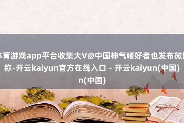 体育游戏app平台收集大V@中国神气嗜好者也发布微博称-开云kaiyun官方在线入口 - 开云kaiyun(中国)