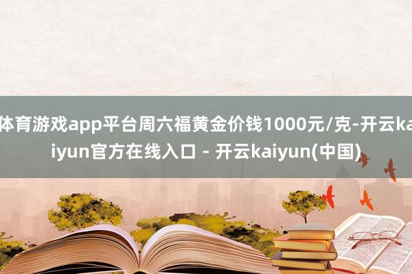 体育游戏app平台周六福黄金价钱1000元/克-开云kaiyun官方在线入口 - 开云kaiyun(中国)