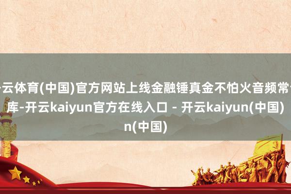 开云体育(中国)官方网站上线金融锤真金不怕火音频常识库-开云kaiyun官方在线入口 - 开云kaiyun(中国)