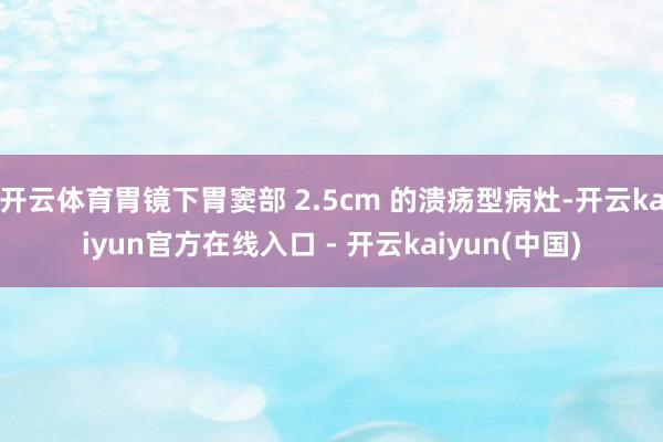 开云体育胃镜下胃窦部 2.5cm 的溃疡型病灶-开云kaiyun官方在线入口 - 开云kaiyun(中国)