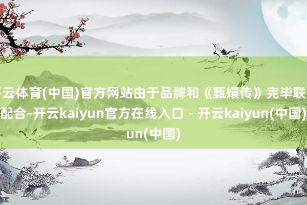 开云体育(中国)官方网站由于品牌和《甄嬛传》完毕联名配合-开云kaiyun官方在线入口 - 开云kaiyun(中国)
