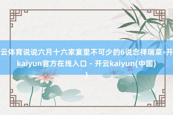 开云体育说说六月十六家宴里不可少的6说念祥瑞菜-开云kaiyun官方在线入口 - 开云kaiyun(中国)
