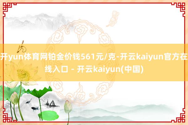 开yun体育网铂金价钱561元/克-开云kaiyun官方在线入口 - 开云kaiyun(中国)