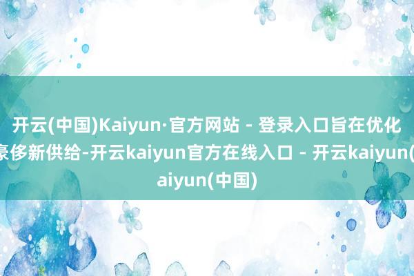 开云(中国)Kaiyun·官方网站 - 登录入口旨在优化住房豪侈新供给-开云kaiyun官方在线入口 - 开云kaiyun(中国)