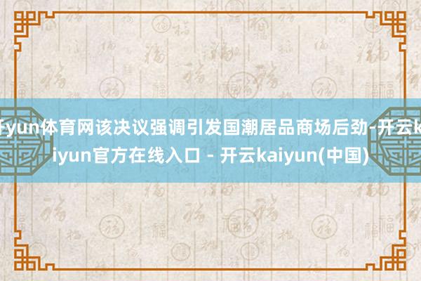 开yun体育网该决议强调引发国潮居品商场后劲-开云kaiyun官方在线入口 - 开云kaiyun(中国)