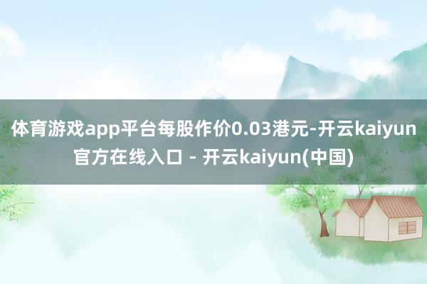 体育游戏app平台每股作价0.03港元-开云kaiyun官方在线入口 - 开云kaiyun(中国)