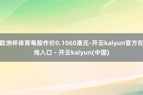 欧洲杯体育每股作价0.1060港元-开云kaiyun官方在线入口 - 开云kaiyun(中国)