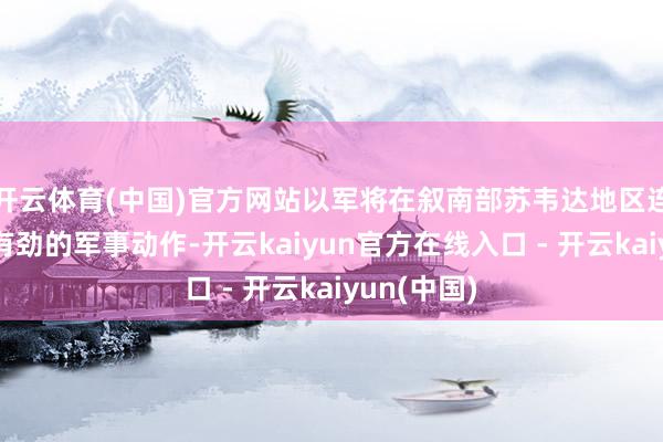 开云体育(中国)官方网站以军将在叙南部苏韦达地区连续开展强有劲的军事动作-开云kaiyun官方在线入口 - 开云kaiyun(中国)