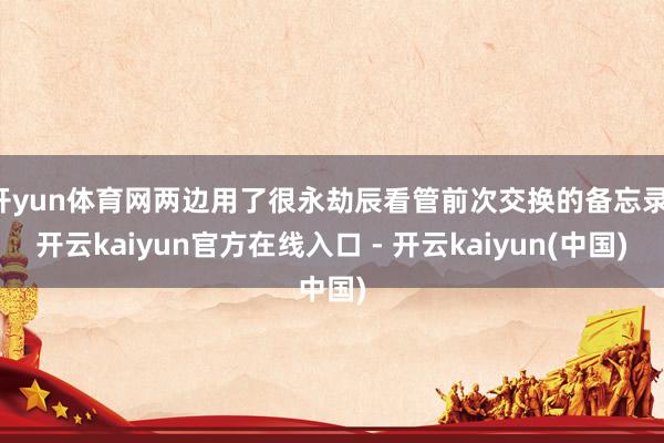 开yun体育网两边用了很永劫辰看管前次交换的备忘录-开云kaiyun官方在线入口 - 开云kaiyun(中国)