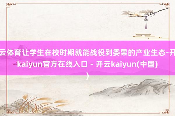 开云体育让学生在校时期就能战役到委果的产业生态-开云kaiyun官方在线入口 - 开云kaiyun(中国)