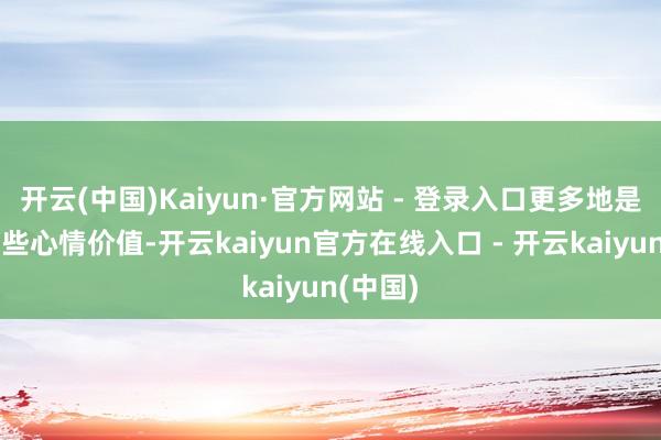 开云(中国)Kaiyun·官方网站 - 登录入口更多地是开释一些心情价值-开云kaiyun官方在线入口 - 开云kaiyun(中国)