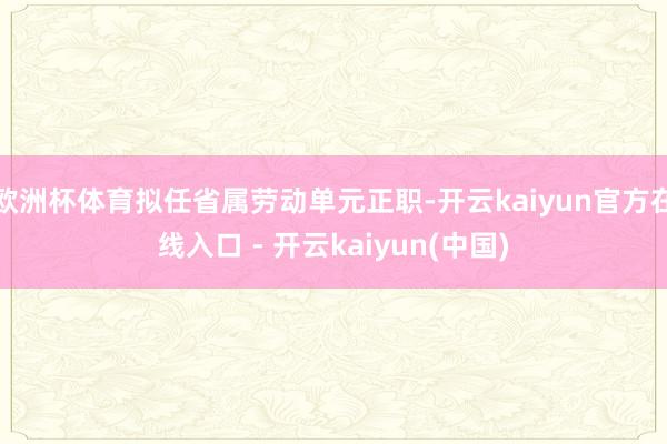 欧洲杯体育拟任省属劳动单元正职-开云kaiyun官方在线入口 - 开云kaiyun(中国)