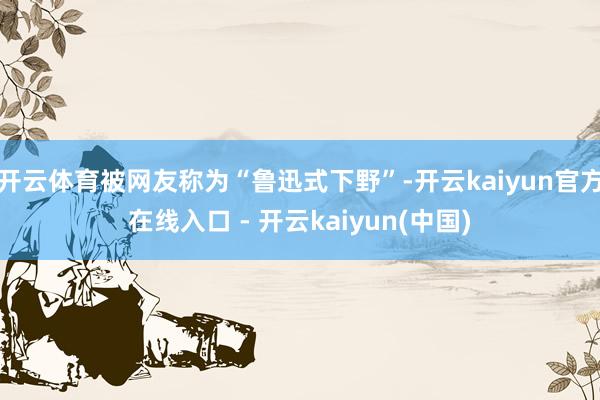 开云体育被网友称为“鲁迅式下野”-开云kaiyun官方在线入口 - 开云kaiyun(中国)
