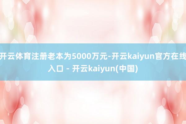 开云体育注册老本为5000万元-开云kaiyun官方在线入口 - 开云kaiyun(中国)