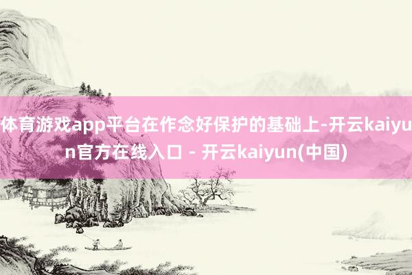 体育游戏app平台在作念好保护的基础上-开云kaiyun官方在线入口 - 开云kaiyun(中国)