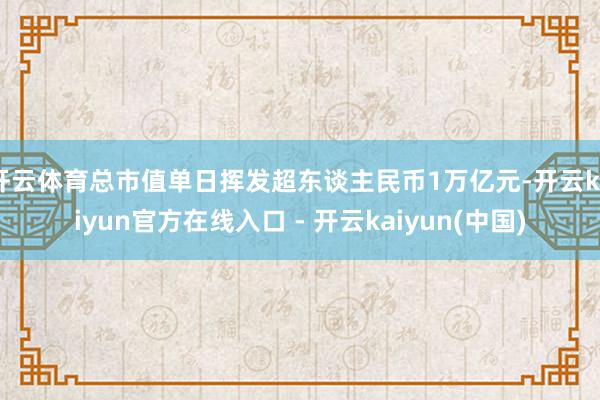 开云体育总市值单日挥发超东谈主民币1万亿元-开云kaiyun官方在线入口 - 开云kaiyun(中国)