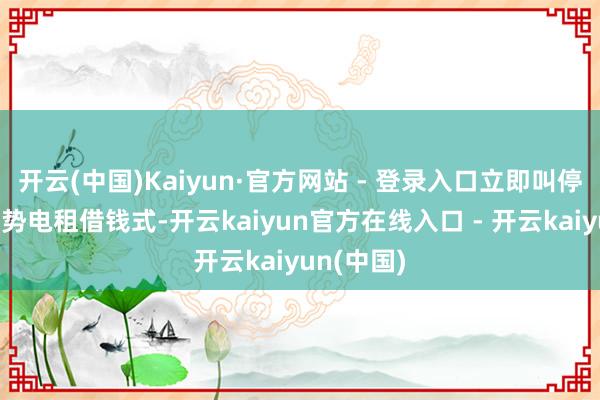 开云(中国)Kaiyun·官方网站 - 登录入口立即叫停新的海优势电租借钱式-开云kaiyun官方在线入口 - 开云kaiyun(中国)