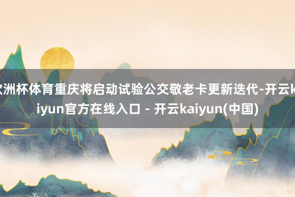 欧洲杯体育重庆将启动试验公交敬老卡更新迭代-开云kaiyun官方在线入口 - 开云kaiyun(中国)