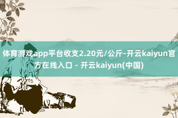体育游戏app平台收支2.20元/公斤-开云kaiyun官方在线入口 - 开云kaiyun(中国)