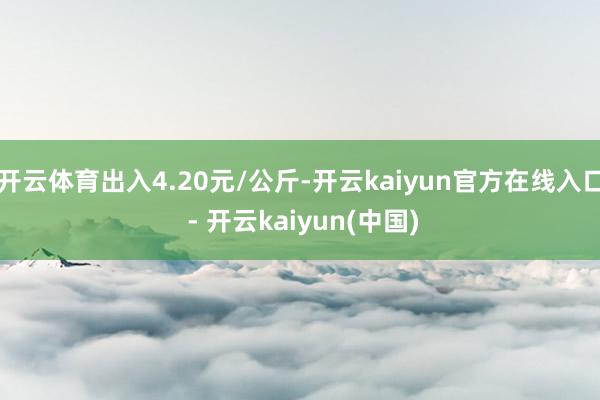 开云体育出入4.20元/公斤-开云kaiyun官方在线入口 - 开云kaiyun(中国)