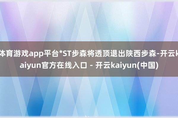 体育游戏app平台*ST步森将透顶退出陕西步森-开云kaiyun官方在线入口 - 开云kaiyun(中国)