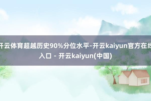 开云体育超越历史90%分位水平-开云kaiyun官方在线入口 - 开云kaiyun(中国)