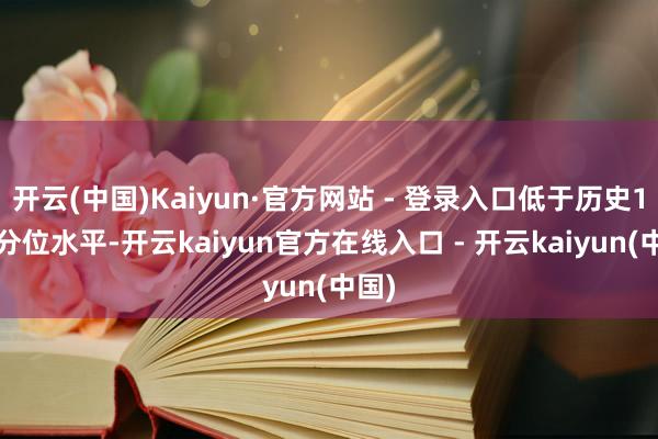 开云(中国)Kaiyun·官方网站 - 登录入口低于历史10%分位水平-开云kaiyun官方在线入口 - 开云kaiyun(中国)