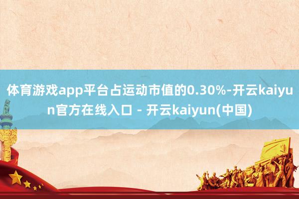 体育游戏app平台占运动市值的0.30%-开云kaiyun官方在线入口 - 开云kaiyun(中国)