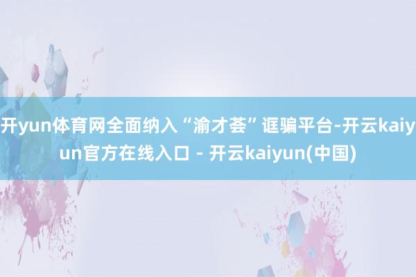 开yun体育网全面纳入“渝才荟”诓骗平台-开云kaiyun官方在线入口 - 开云kaiyun(中国)