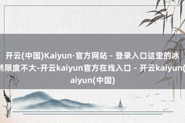 开云(中国)Kaiyun·官方网站 - 登录入口这里的冰川诚然限度不大-开云kaiyun官方在线入口 - 开云kaiyun(中国)