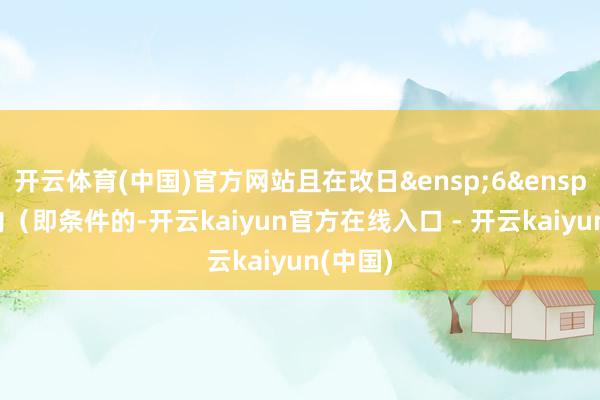 开云体育(中国)官方网站且在改日 6 个月内(即条件的-开云kaiyun官方在线入口 - 开云kaiyun(中国)