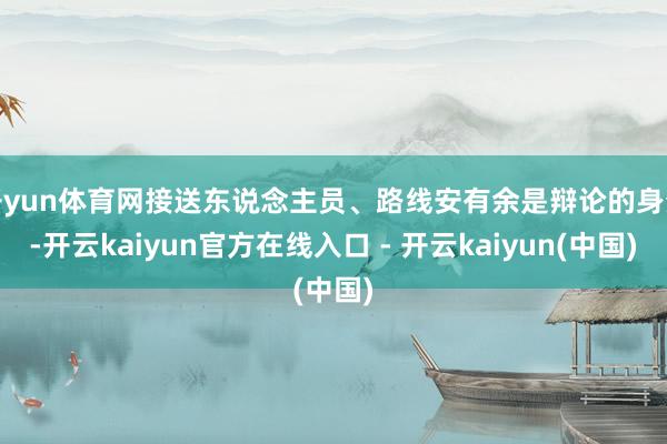 开yun体育网接送东说念主员、路线安有余是辩论的身分-开云kaiyun官方在线入口 - 开云kaiyun(中国)