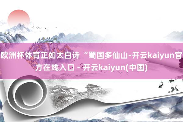 欧洲杯体育正如太白诗 “蜀国多仙山-开云kaiyun官方在线入口 - 开云kaiyun(中国)