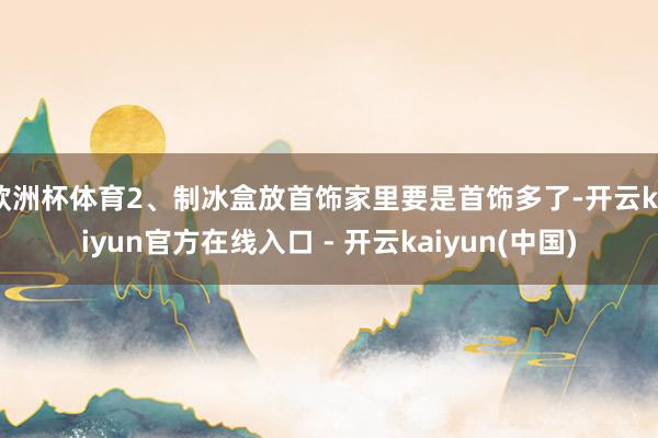 欧洲杯体育2、制冰盒放首饰家里要是首饰多了-开云kaiyun官方在线入口 - 开云kaiyun(中国)