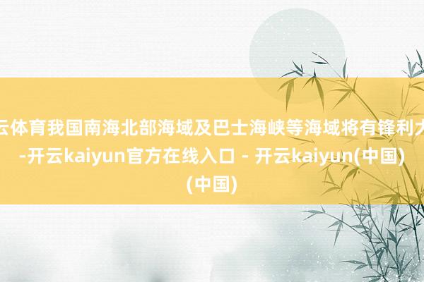开云体育我国南海北部海域及巴士海峡等海域将有锋利大风-开云kaiyun官方在线入口 - 开云kaiyun(中国)