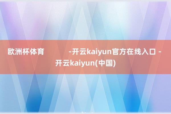 欧洲杯体育 -开云kaiyun官方在线入口 - 开云kaiyun(中国)