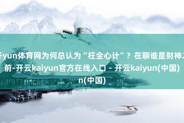 开yun体育网为何总认为“枉全心计”?在聊谁是财神之前-开云kaiyun官方在线入口 - 开云kaiyun(中国)