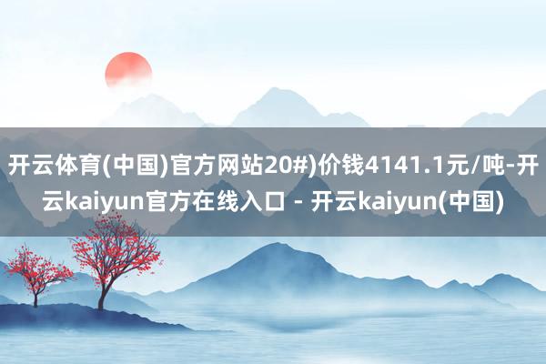 开云体育(中国)官方网站20#)价钱4141.1元/吨-开云kaiyun官方在线入口 - 开云kaiyun(中国)